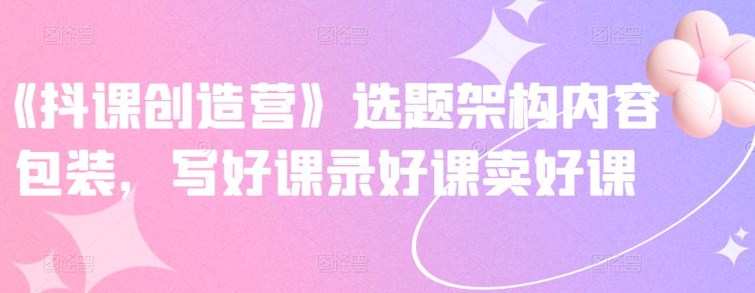 《抖课创造营》选题架构内容包装，写好课录好课卖好课-ANQUYE-HENHENLU-26UUU[首页]