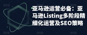 亚马逊运营必备：亚马逊Listing多阶段精细化运营及SEO策略-ANQUYE-HENHENLU-26UUU[首页]