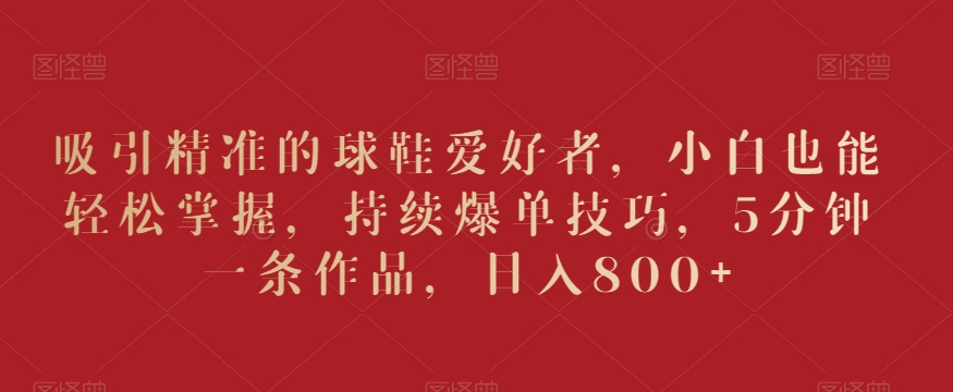 吸引精准的球鞋爱好者，小白也能轻松掌握，持续爆单技巧，5分钟一条作品，日入800+【揭秘】-ANQUYE-HENHENLU-26UUU[首页]