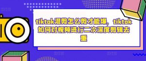 tiktok混剪怎么剪才能爆，tiktok如何对视频进行二次深度剪辑去重-ANQUYE-HENHENLU-26UUU[首页]